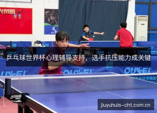 乒乓球世界杯心理辅导支持,选手抗压能力成关键 乒乓球世界杯心理辅导支持,选手抗压能力成关键
